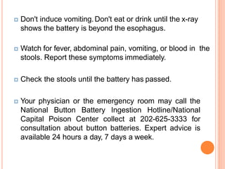  Don't induce vomiting.Don't eat or drink until the x-ray
shows the battery is beyond the esophagus.
 Watch for fever, abdominal pain, vomiting, or blood in the
stools. Report these symptoms immediately.
 Check the stools until the battery has passed.
 Your physician or the emergency room may call the
National Button Battery Ingestion Hotline/National
Capital Poison Center collect at 202-625-3333 for
consultation about button batteries. Expert advice is
available 24 hours a day, 7 days a week.
 