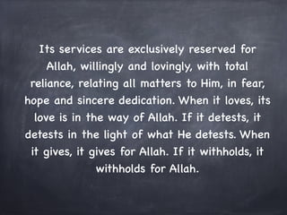 Its services are exclusively reserved for
     Allah, willingly and lovingly, with total
 reliance, relating all matters to Him, in fear,
hope and sincere dedication. When it loves, its
  love is in the way of Allah. If it detests, it
detests in the light of what He detests. When
 it gives, it gives for Allah. If it withholds, it
               withholds for Allah.
 