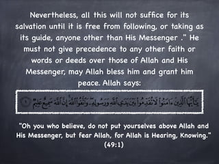 Nevertheless, all this will not sufﬁce for its
salvation until it is free from following, or taking as
 its guide, anyone other than His Messenger ." He
   must not give precedence to any other faith or
     words or deeds over those of Allah and His
   Messenger, may Allah bless him and grant him
                    peace. Allah says:




 "Oh you who believe, do not put yourselves above Allah and
His Messenger, but fear Allah, for Allah is Hearing, Knowing."
                            (49:1)
 