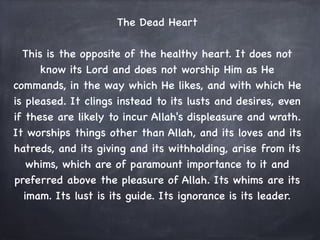 The Dead Heart
                              

  This is the opposite of the healthy heart. It does not
      know its Lord and does not worship Him as He
commands, in the way which He likes, and with which He
is pleased. It clings instead to its lusts and desires, even
if these are likely to incur Allah's displeasure and wrath.
It worships things other than Allah, and its loves and its
hatreds, and its giving and its withholding, arise from its
    whims, which are of paramount importance to it and
preferred above the pleasure of Allah. Its whims are its
   imam. Its lust is its guide. Its ignorance is its leader.
 