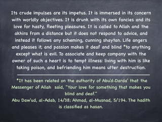Its crude impulses are its impetus. It is immersed in its concern
with worldly objectives. It is drunk with its own fancies and its
 love for hasty, ﬂeeting pleasures. It is called to Allah and the
  akhira from a distance but it does not respond to advice, and
  instead it follows any scheming, cunning shaytan. Life angers
and pleases it, and passion makes it deaf and blind *to anything
   except what is evil. To associate and keep company with the
owner of such a heart is to tempt illness: living with him is like
   taking poison, and befriending him means utter destruction.
                                     
   *It has been related on the authority of Abu'd-Darda' that the
Messenger of Allah said, "Your love for something that makes you
                           blind and deaf." 
Abu Daw'ud, al-Adab, 14/38; Ahmad, al-Musnad, 5/194. The hadith
                        is classiﬁed as hasan.
                                 
 