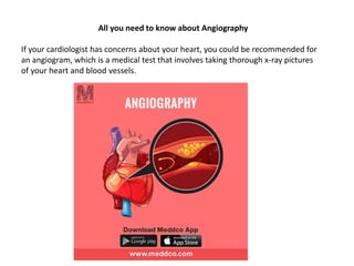 All you need to know about Angiography
If your cardiologist has concerns about your heart, you could be recommended for
an angiogram, which is a medical test that involves taking thorough x-ray pictures
of your heart and blood vessels.
 