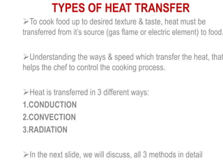 TYPES OF HEAT TRANSFER
To cook food up to desired texture & taste, heat must be
transferred from it’s source (gas flame or electric element) to food.
Understanding the ways & speed which transfer the heat, that
helps the chef to control the cooking process.
Heat is transferred in 3 different ways:
1.CONDUCTION
2.CONVECTION
3.RADIATION
In the next slide, we will discuss, all 3 methods in detail
 