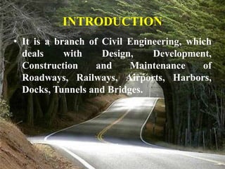 INTRODUCTION
• It is a branch of Civil Engineering, which
deals with Design, Development,
Construction and Maintenance of
Roadways, Railways, Airports, Harbors,
Docks, Tunnels and Bridges.
 