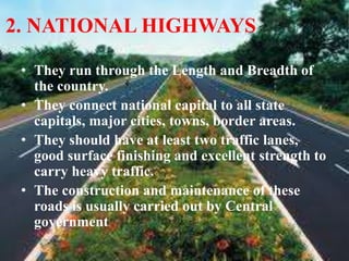 2. NATIONAL HIGHWAYS
• They run through the Length and Breadth of
the country.
• They connect national capital to all state
capitals, major cities, towns, border areas.
• They should have at least two traffic lanes,
good surface finishing and excellent strength to
carry heavy traffic.
• The construction and maintenance of these
roads is usually carried out by Central
government
 