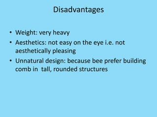 Disadvantages
• Weight: very heavy
• Aesthetics: not easy on the eye i.e. not
aesthetically pleasing
• Unnatural design: because bee prefer building
comb in tall, rounded structures
 