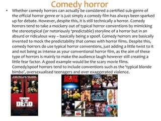 Comedy horror
• Whether comedy horrors can actually be considered a certified sub-genre of
the official horror genre or is just simply a comedy film has always been sparked
up for debate. However, despite this, it is still technically a horror. Comedy
horrors tend to take a mockery out of typical horror conventions by mimicking
the stereotypical (or notoriously ‘predictable) storyline of a horror but in an
absurd or ridiculous way – basically being a spoof. Comedy horrors are basically
invented to mock the predictability that comes with horror films. Despite this,
comedy horrors do use typical horror conventions, just adding a little twist to it
and not being as intense as your conventional horror film, as the aim of these
type of horrors is mainly to make the audience laugh however still creating a
little fear factor. A good example would be the scary movie films.
Comedy/spoof horrors tend to include conventions such as the ‘typical blonde
bimbo’, oversexualised teenagers and over exaggerated violence.
 