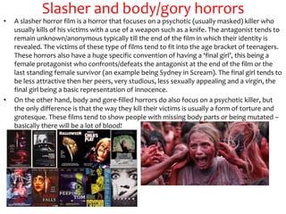 Slasher and body/gory horrors
• A slasher horror film is a horror that focuses on a psychotic (usually masked) killer who
usually kills of his victims with a use of a weapon such as a knife. The antagonist tends to
remain unknown/anonymous typically till the end of the film in which their identity is
revealed. The victims of these type of films tend to fit into the age bracket of teenagers.
These horrors also have a huge specific convention of having a ‘final girl’, this being a
female protagonist who confronts/defeats the antagonist at the end of the film or the
last standing female survivor (an example being Sydney in Scream). The final girl tends to
be less attractive then her peers, very studious, less sexually appealing and a virgin, the
final girl being a basic representation of innocence.
• On the other hand, body and gore-filled horrors do also focus on a psychotic killer, but
the only difference is that the way they kill their victims is usually a form of torture and
grotesque. These films tend to show people with missing body parts or being mutated –
basically there will be a lot of blood!
 