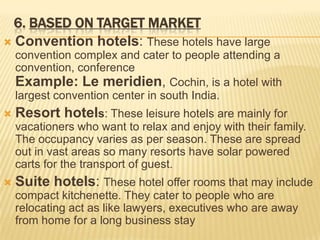 6. BASED ON TARGET MARKET
 Convention hotels: These hotels have large
convention complex and cater to people attending a
convention, conference
Example: Le meridien, Cochin, is a hotel with
largest convention center in south India.


Resort hotels: These leisure hotels are mainly for
vacationers who want to relax and enjoy with their family.
The occupancy varies as per season. These are spread
out in vast areas so many resorts have solar powered
carts for the transport of guest.



Suite hotels: These hotel offer rooms that may include
compact kitchenette. They cater to people who are
relocating act as like lawyers, executives who are away
from home for a long business stay

 