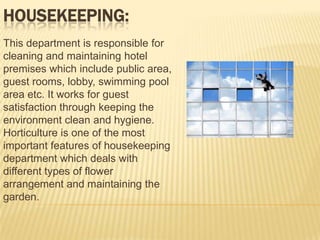 HOUSEKEEPING:
This department is responsible for
cleaning and maintaining hotel
premises which include public area,
guest rooms, lobby, swimming pool
area etc. It works for guest
satisfaction through keeping the
environment clean and hygiene.
Horticulture is one of the most
important features of housekeeping
department which deals with
different types of flower
arrangement and maintaining the
garden.

 