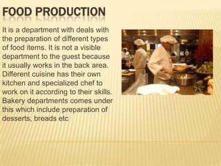 FOOD PRODUCTION
It is a department with deals with
the preparation of different types
of food items. It is not a visible
department to the guest because
it usually works in the back area.
Different cuisine has their own
kitchen and specialized chef to
work on it according to their skills.
Bakery departments comes under
this which include preparation of
desserts, breads etc

 