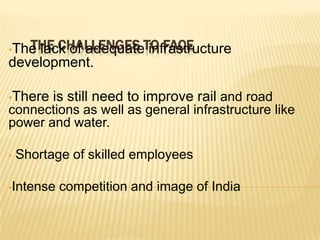 THE CHALLENGES infrastructure
•The lack of adequateTO FACE
development.
•There

is still need to improve rail and road

connections as well as general infrastructure like
power and water.
•

Shortage of skilled employees

•Intense

competition and image of India

 