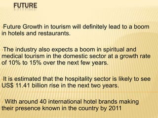 FUTURE
•Future

Growth in tourism will definitely lead to a boom
in hotels and restaurants.
•The

industry also expects a boom in spiritual and
medical tourism in the domestic sector at a growth rate
of 10% to 15% over the next few years.
•It

is estimated that the hospitality sector is likely to see
US$ 11.41 billion rise in the next two years.
With around 40 international hotel brands making
their presence known in the country by 2011
•

 
