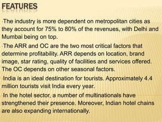 FEATURES
•The

industry is more dependent on metropolitan cities as
they account for 75% to 80% of the revenues, with Delhi and
Mumbai being on top.
•The

ARR and OC are the two most critical factors that
determine profitability. ARR depends on location, brand
image, star rating, quality of facilities and services offered.
The OC depends on other seasonal factors.
•India

is an ideal destination for tourists. Approximately 4.4
million tourists visit India every year.
•In

the hotel sector, a number of multinationals have
strengthened their presence. Moreover, Indian hotel chains
are also expanding internationally.

 