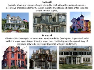 Italianate typically a two-story square shaped home, flat roof with wide eaves and complex decorative brackets underneath, as well as arched windows and doors. Often includes an ornamental cupola.Mansard this two-story house gets its name from its mansard roof (having two slopes on all sides with the lower slope steeper than the upper one) continuing over the second story of the house only to be interrupted by small windows or dormers.