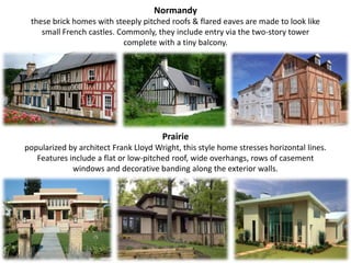 Normandythese brick homes with steeply pitched roofs & flared eaves are made to look like small French castles. Commonly, they include entry via the two-story tower complete with a tiny balcony.Prairiepopularized by architect Frank Lloyd Wright, this style home stresses horizontal lines. Features include a flat or low-pitched roof, wide overhangs, rows of casement windows and decorative banding along the exterior walls.