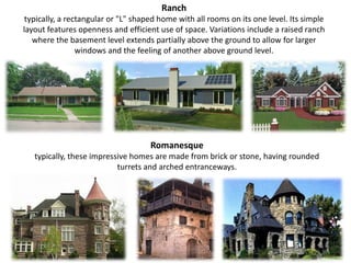 Ranch typically, a rectangular or "L" shaped home with all rooms on its one level. Its simple layout features openness and efficient use of space. Variations include a raised ranch where the basement level extends partially above the ground to allow for larger windows and the feeling of another above ground level.Romanesque typically, these impressive homes are made from brick or stone, having rounded turrets and arched entranceways.