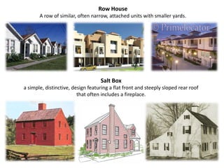 Row House A row of similar, often narrow, attached units with smaller yards.Salt Box a simple, distinctive, design featuring a flat front and steeply sloped rear roof that often includes a fireplace.