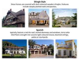 Shingle Stylethese homes are covered with dark coloured wooden shingles. Features include steeply pitched roofs and porches.Spanishtypically, feature a red tile roof, arched doorways and windows, terra cotta tiled floors wrought iron accents light coloured stucco, beamed ceilings, patios or courtyards.