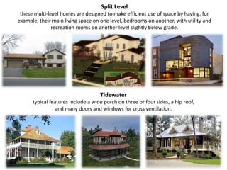 Split Level these multi-level homes are designed to make efficient use of space by having, for example, their main living space on one level, bedrooms on another, with utility and recreation rooms on another level slightly below grade.Tidewatertypical features include a wide porch on three or four sides, a hip roof, and many doors and windows for cross ventilation.