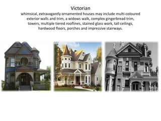 Victorianwhimsical, extravagantly ornamented houses may include multi-coloured exterior walls and trim, a widows walk, complex gingerbread trim, towers, multiple tiered rooflines, stained glass work, tall ceilings, hardwood floors, porches and impressive stairways.