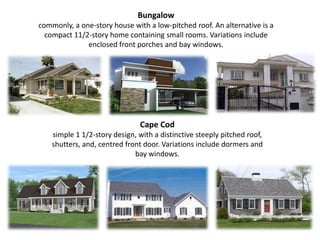 Bungalowcommonly, a one-story house with a low-pitched roof. An alternative is a compact 11/2-story home containing small rooms. Variations include enclosed front porches and bay windows.Cape Cod simple 1 1/2-story design, with a distinctive steeply pitched roof, shutters, and, centredfront door. Variations include dormers and bay windows.