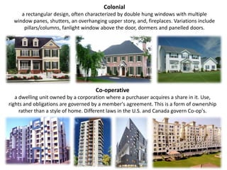 Coloniala rectangular design, often characterized by double hung windows with multiple window panes, shutters, an overhanging upper story, and, fireplaces. Variations include pillars/columns, fanlight window above the door, dormers and panelled doors.Co-operative a dwelling unit owned by a corporation where a purchaser acquires a share in it. Use, rights and obligations are governed by a member's agreement. This is a form of ownership rather than a style of home. Different laws in the U.S. and Canada govern Co-op's.
