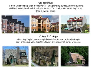 Condominium a multi-unit building, with the individual's unit privately owned, and the building and land owned by all individual unit owners. This is a form of ownership rather than a style of home.Cotswold Cottage charming English country-style house that features a thatched-style roof, chimneys, varied roofline, low doors, and, small paned windows.