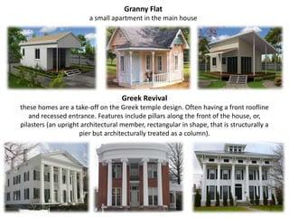 Granny Flat a small apartment in the main houseGreek Revival these homes are a take-off on the Greek temple design. Often having a front roofline and recessed entrance. Features include pillars along the front of the house, or, pilasters (an upright architectural member, rectangular in shape, that is structurally a pier but architecturally treated as a column).