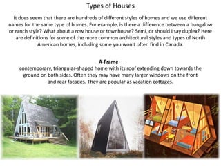 Types of Houses It does seem that there are hundreds of different styles of homes and we use different names for the same type of homes. For example, is there a difference between a bungalow or ranch style? What about a row house or townhouse? Semi, or should I say duplex? Here are definitions for some of the more common architectural styles and types of North American homes, including some you won't often find in Canada. A-Frame –  contemporary, triangular-shaped home with its roof extending down towards the ground on both sides. Often they may have many larger windows on the front and rear facades. They are popular as vacation cottages. 