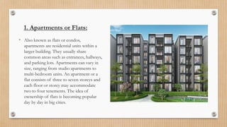 1. Apartments or Flats:
• Also known as flats or condos,
apartments are residential units within a
larger building. They usually share
common areas such as entrances, hallways,
and parking lots. Apartments can vary in
size, ranging from studio apartments to
multi-bedroom units. An apartment or a
flat consists of three to seven storeys and
each floor or storey may accommodate
two to four tenements. The idea of
ownership of flats is becoming popular
day by day in big cities.
 