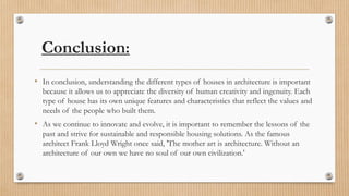 Conclusion:
• In conclusion, understanding the different types of houses in architecture is important
because it allows us to appreciate the diversity of human creativity and ingenuity. Each
type of house has its own unique features and characteristics that reflect the values and
needs of the people who built them.
• As we continue to innovate and evolve, it is important to remember the lessons of the
past and strive for sustainable and responsible housing solutions. As the famous
architect Frank Lloyd Wright once said, 'The mother art is architecture. Without an
architecture of our own we have no soul of our own civilization.'
 