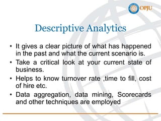 Descriptive Analytics
• It gives a clear picture of what has happened
in the past and what the current scenario is.
• Take a critical look at your current state of
business.
• Helps to know turnover rate ,time to fill, cost
of hire etc.
• Data aggregation, data mining, Scorecards
and other techniques are employed
 