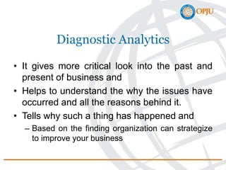Diagnostic Analytics
• It gives more critical look into the past and
present of business and
• Helps to understand the why the issues have
occurred and all the reasons behind it.
• Tells why such a thing has happened and
– Based on the finding organization can strategize
to improve your business
 