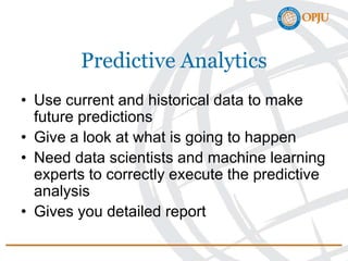 Predictive Analytics
• Use current and historical data to make
future predictions
• Give a look at what is going to happen
• Need data scientists and machine learning
experts to correctly execute the predictive
analysis
• Gives you detailed report
 