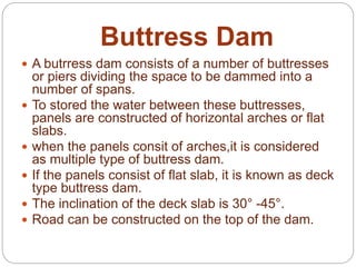 Buttress Dam
 A butrress dam consists of a number of buttresses
or piers dividing the space to be dammed into a
number of spans.
 To stored the water between these buttresses,
panels are constructed of horizontal arches or flat
slabs.
 when the panels consit of arches,it is considered
as multiple type of buttress dam.
 If the panels consist of flat slab, it is known as deck
type buttress dam.
 The inclination of the deck slab is 30° -45°.
 Road can be constructed on the top of the dam.
 