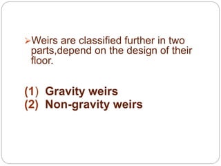 .
Weirs are classified further in two
parts,depend on the design of their
floor.
(1) Gravity weirs
(2) Non-gravity weirs
 