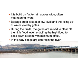 .
 It is build on flat terrain across wide, often
meandering rivers.
 Barrage crest is kept at low level and the rising up
of water level by gates.
 During the fluids, the gates are raised to clear off
the high flood level, enabling the high flood to
pass down stream with minimum afflux.
 In this way floods are control in the river.
 