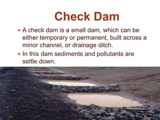 Check Dam
 A check dam is a small dam, which can be
either temporary or permanent, built across a
minor channel, or drainage ditch.
 In this dam sediments and pollutants are
settle down.
 It is build with logs, stones or sandhogs.
 