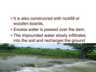 .
 It is also construcred with rockfill or
wooden boards.
 Excess water is passed over the dam.
 The impounded water slowly infiltrates
into the soil and recharges the ground
water aquifer.
 