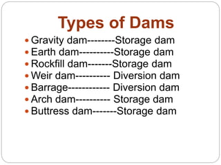 Types of Dams
 Gravity dam--------Storage dam
 Earth dam----------Storage dam
 Rockfill dam-------Storage dam
 Weir dam---------- Diversion dam
 Barrage------------ Diversion dam
 Arch dam---------- Storage dam
 Buttress dam-------Storage dam
 