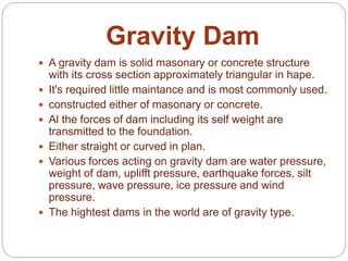 Gravity Dam
 A gravity dam is solid masonary or concrete structure
with its cross section approximately triangular in hape.
 It's required little maintance and is most commonly used.
 constructed either of masonary or concrete.
 Al the forces of dam including its self weight are
transmitted to the foundation.
 Either straight or curved in plan.
 Various forces acting on gravity dam are water pressure,
weight of dam, uplifft pressure, earthquake forces, silt
pressure, wave pressure, ice pressure and wind
pressure.
 The hightest dams in the world are of gravity type.
 