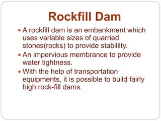 Rockfill Dam
 A rockfill dam is an embankment which
uses variable sizes of quarried
stones(rocks) to provide stabililty.
 An impervious membrance to provide
water tightness.
 With the help of transportation
equipments, it is possible to build fairly
high rock-fill dams.
 