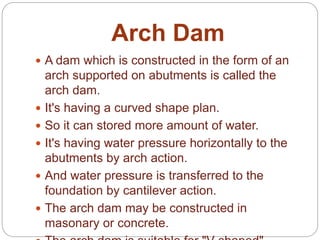 Arch Dam
 A dam which is constructed in the form of an
arch supported on abutments is called the
arch dam.
 It's having a curved shape plan.
 So it can stored more amount of water.
 It's having water pressure horizontally to the
abutments by arch action.
 And water pressure is transferred to the
foundation by cantilever action.
 The arch dam may be constructed in
masonary or concrete.
 