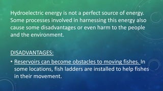 Hydroelectric energy is not a perfect source of energy.
Some processes involved in harnessing this energy also
cause some disadvantages or even harm to the people
and the environment.
DISADVANTAGES:
• Reservoirs can become obstacles to moving fishes. In
some locations, fish ladders are installed to help fishes
in their movement.
 