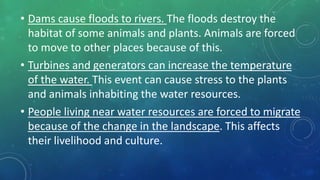 • Dams cause floods to rivers. The floods destroy the
habitat of some animals and plants. Animals are forced
to move to other places because of this.
• Turbines and generators can increase the temperature
of the water. This event can cause stress to the plants
and animals inhabiting the water resources.
• People living near water resources are forced to migrate
because of the change in the landscape. This affects
their livelihood and culture.
 