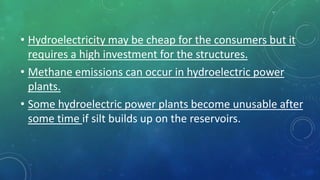 • Hydroelectricity may be cheap for the consumers but it
requires a high investment for the structures.
• Methane emissions can occur in hydroelectric power
plants.
• Some hydroelectric power plants become unusable after
some time if silt builds up on the reservoirs.
 