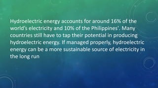 Hydroelectric energy accounts for around 16% of the
world’s electricity and 10% of the Philippines'. Many
countries still have to tap their potential in producing
hydroelectric energy. If managed properly, hydroelectric
energy can be a more sustainable source of electricity in
the long run
 