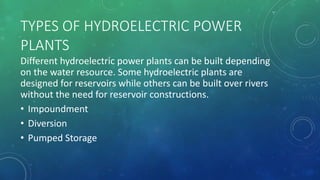 TYPES OF HYDROELECTRIC POWER
PLANTS
Different hydroelectric power plants can be built depending
on the water resource. Some hydroelectric plants are
designed for reservoirs while others can be built over rivers
without the need for reservoir constructions.
• Impoundment
• Diversion
• Pumped Storage
 