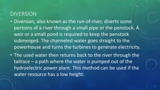 DIVERSION
• Diversion, also known as the run-of-river, diverts some
portions of a river through a small pipe or the penstock. A
weir or a small pond is required to keep the penstock
submerged. The channeled water goes straight to the
powerhouse and turns the turbines to generate electricity.
• The used water then returns back to the river through the
tailrace – a path where the water is pumped out of the
hydroelectric power plant. This method can be used if the
water resource has a low height.
 
